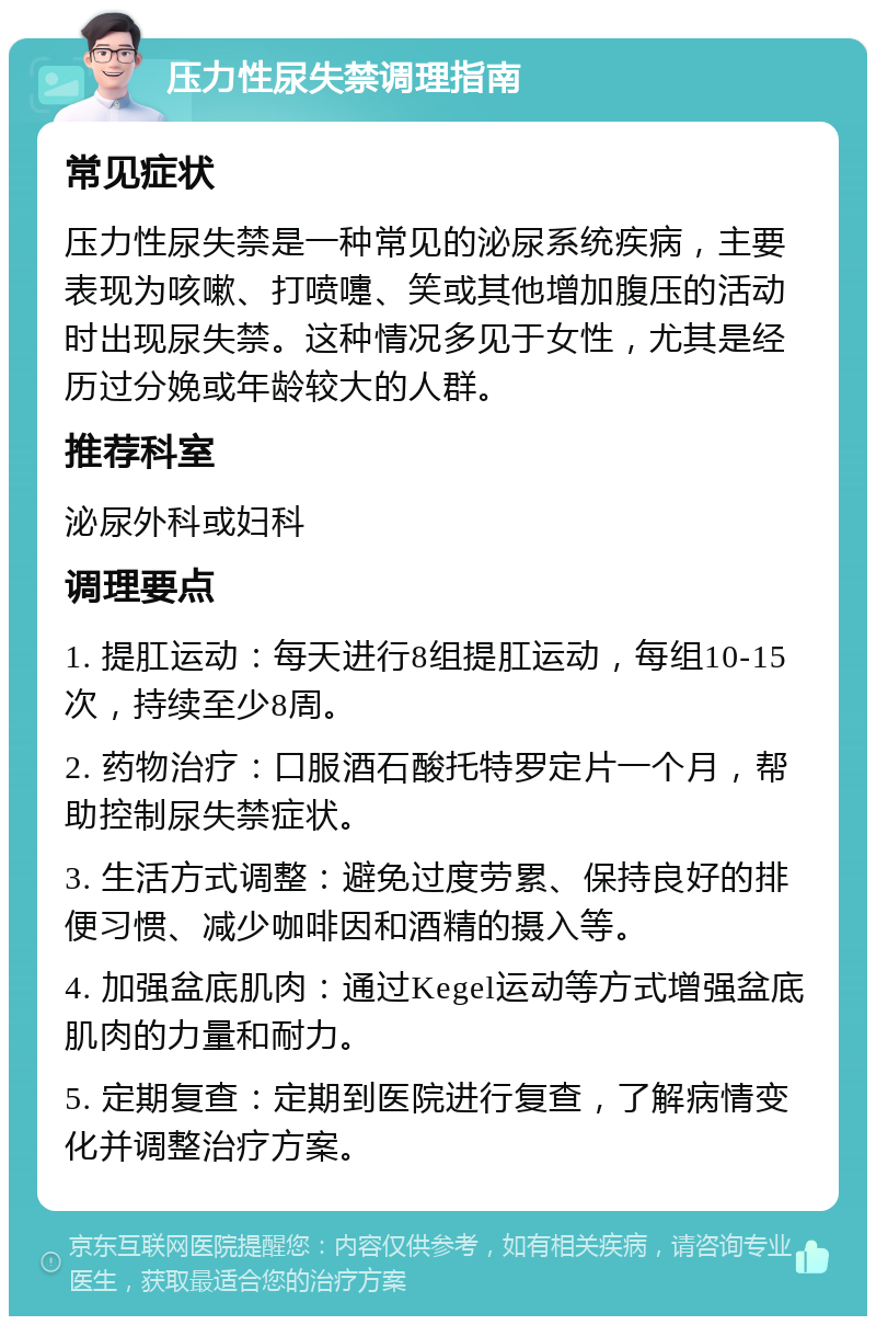 压力性尿失禁调理指南 常见症状 压力性尿失禁是一种常见的泌尿系统疾病，主要表现为咳嗽、打喷嚏、笑或其他增加腹压的活动时出现尿失禁。这种情况多见于女性，尤其是经历过分娩或年龄较大的人群。 推荐科室 泌尿外科或妇科 调理要点 1. 提肛运动：每天进行8组提肛运动，每组10-15次，持续至少8周。 2. 药物治疗：口服酒石酸托特罗定片一个月，帮助控制尿失禁症状。 3. 生活方式调整：避免过度劳累、保持良好的排便习惯、减少咖啡因和酒精的摄入等。 4. 加强盆底肌肉：通过Kegel运动等方式增强盆底肌肉的力量和耐力。 5. 定期复查：定期到医院进行复查，了解病情变化并调整治疗方案。