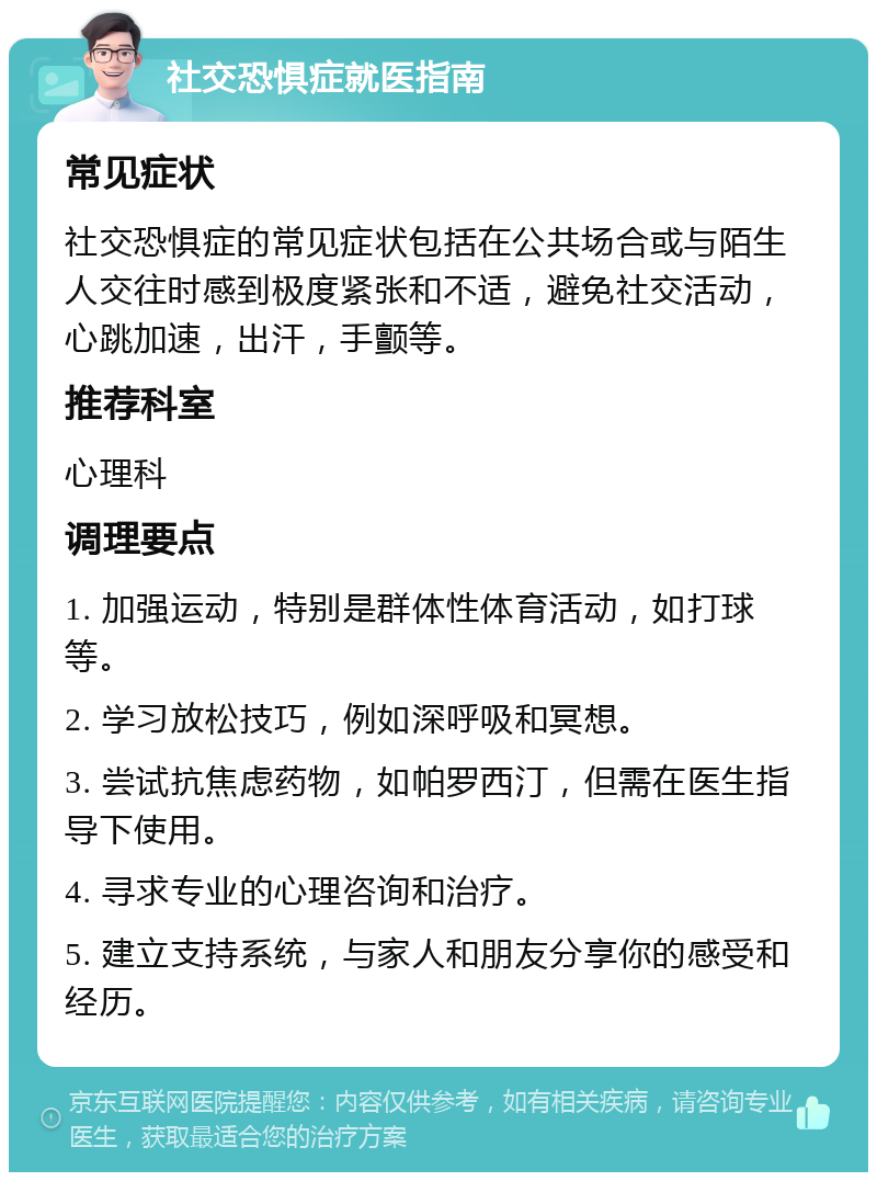 社交恐惧症就医指南 常见症状 社交恐惧症的常见症状包括在公共场合或与陌生人交往时感到极度紧张和不适，避免社交活动，心跳加速，出汗，手颤等。 推荐科室 心理科 调理要点 1. 加强运动，特别是群体性体育活动，如打球等。 2. 学习放松技巧，例如深呼吸和冥想。 3. 尝试抗焦虑药物，如帕罗西汀，但需在医生指导下使用。 4. 寻求专业的心理咨询和治疗。 5. 建立支持系统，与家人和朋友分享你的感受和经历。