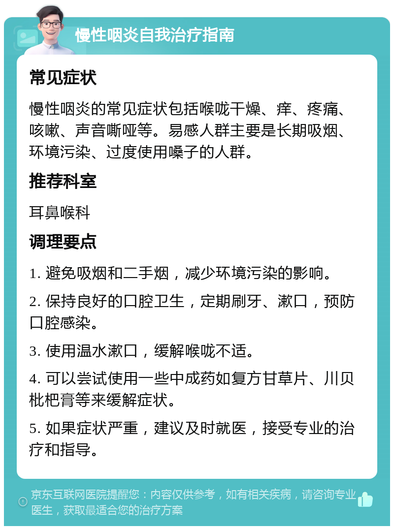 慢性咽炎自我治疗指南 常见症状 慢性咽炎的常见症状包括喉咙干燥、痒、疼痛、咳嗽、声音嘶哑等。易感人群主要是长期吸烟、环境污染、过度使用嗓子的人群。 推荐科室 耳鼻喉科 调理要点 1. 避免吸烟和二手烟，减少环境污染的影响。 2. 保持良好的口腔卫生，定期刷牙、漱口，预防口腔感染。 3. 使用温水漱口，缓解喉咙不适。 4. 可以尝试使用一些中成药如复方甘草片、川贝枇杷膏等来缓解症状。 5. 如果症状严重，建议及时就医，接受专业的治疗和指导。