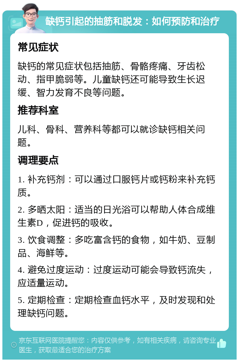 缺钙引起的抽筋和脱发：如何预防和治疗 常见症状 缺钙的常见症状包括抽筋、骨骼疼痛、牙齿松动、指甲脆弱等。儿童缺钙还可能导致生长迟缓、智力发育不良等问题。 推荐科室 儿科、骨科、营养科等都可以就诊缺钙相关问题。 调理要点 1. 补充钙剂：可以通过口服钙片或钙粉来补充钙质。 2. 多晒太阳：适当的日光浴可以帮助人体合成维生素D，促进钙的吸收。 3. 饮食调整：多吃富含钙的食物，如牛奶、豆制品、海鲜等。 4. 避免过度运动：过度运动可能会导致钙流失，应适量运动。 5. 定期检查：定期检查血钙水平，及时发现和处理缺钙问题。