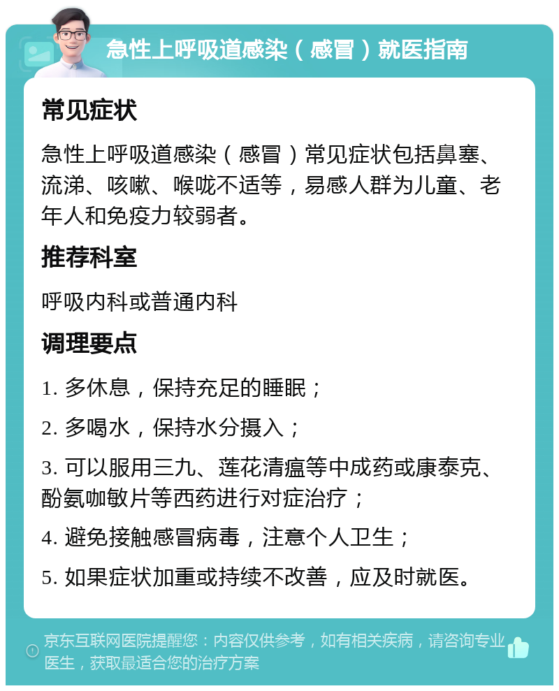 急性上呼吸道感染（感冒）就医指南 常见症状 急性上呼吸道感染（感冒）常见症状包括鼻塞、流涕、咳嗽、喉咙不适等，易感人群为儿童、老年人和免疫力较弱者。 推荐科室 呼吸内科或普通内科 调理要点 1. 多休息，保持充足的睡眠； 2. 多喝水，保持水分摄入； 3. 可以服用三九、莲花清瘟等中成药或康泰克、酚氨咖敏片等西药进行对症治疗； 4. 避免接触感冒病毒，注意个人卫生； 5. 如果症状加重或持续不改善，应及时就医。