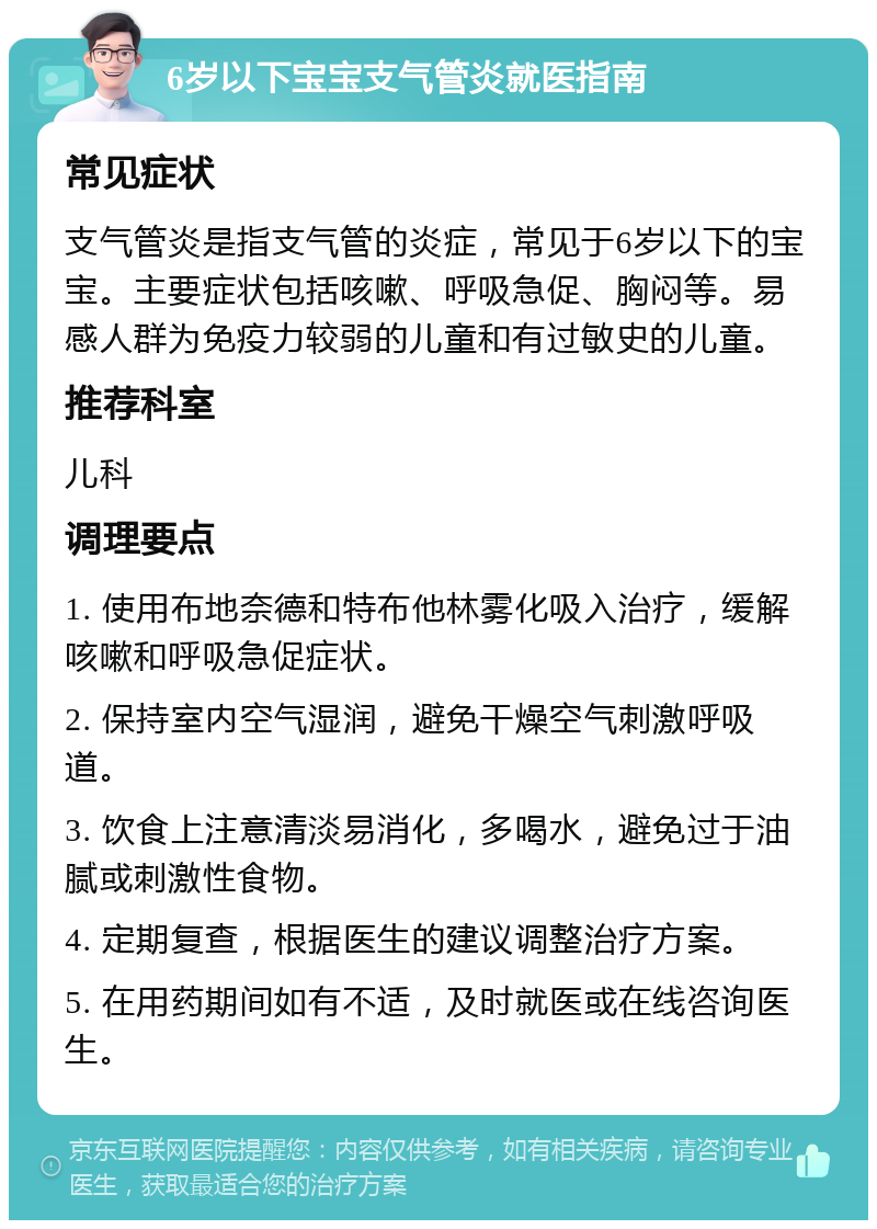 6岁以下宝宝支气管炎就医指南 常见症状 支气管炎是指支气管的炎症，常见于6岁以下的宝宝。主要症状包括咳嗽、呼吸急促、胸闷等。易感人群为免疫力较弱的儿童和有过敏史的儿童。 推荐科室 儿科 调理要点 1. 使用布地奈德和特布他林雾化吸入治疗，缓解咳嗽和呼吸急促症状。 2. 保持室内空气湿润，避免干燥空气刺激呼吸道。 3. 饮食上注意清淡易消化，多喝水，避免过于油腻或刺激性食物。 4. 定期复查，根据医生的建议调整治疗方案。 5. 在用药期间如有不适，及时就医或在线咨询医生。