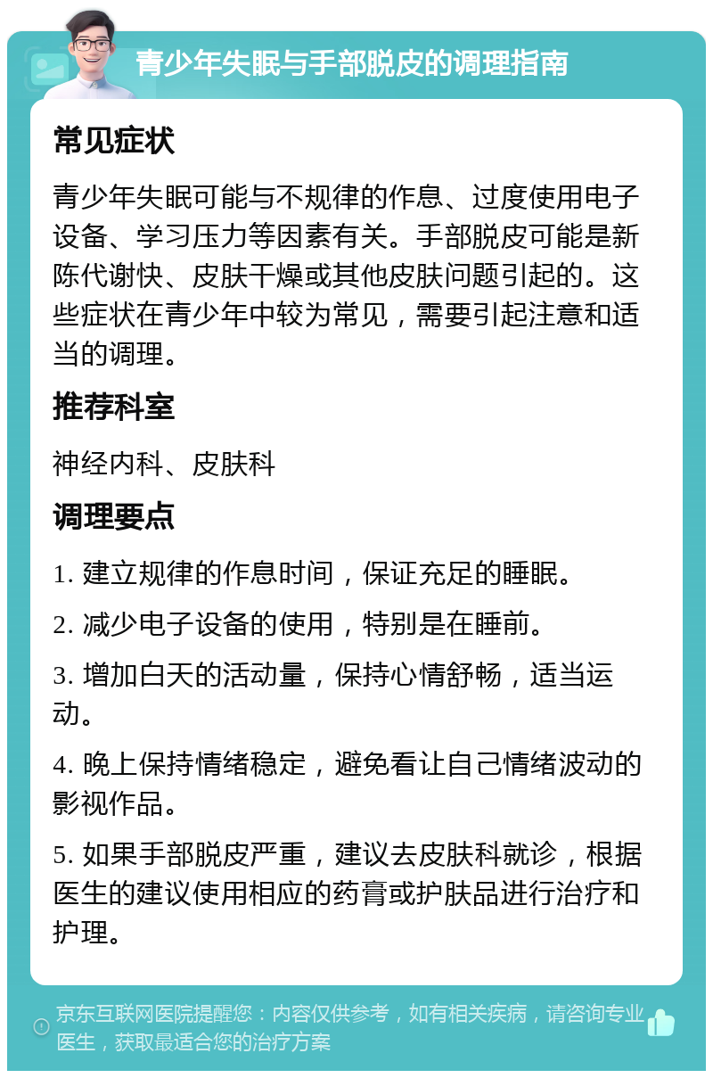 青少年失眠与手部脱皮的调理指南 常见症状 青少年失眠可能与不规律的作息、过度使用电子设备、学习压力等因素有关。手部脱皮可能是新陈代谢快、皮肤干燥或其他皮肤问题引起的。这些症状在青少年中较为常见，需要引起注意和适当的调理。 推荐科室 神经内科、皮肤科 调理要点 1. 建立规律的作息时间，保证充足的睡眠。 2. 减少电子设备的使用，特别是在睡前。 3. 增加白天的活动量，保持心情舒畅，适当运动。 4. 晚上保持情绪稳定，避免看让自己情绪波动的影视作品。 5. 如果手部脱皮严重，建议去皮肤科就诊，根据医生的建议使用相应的药膏或护肤品进行治疗和护理。