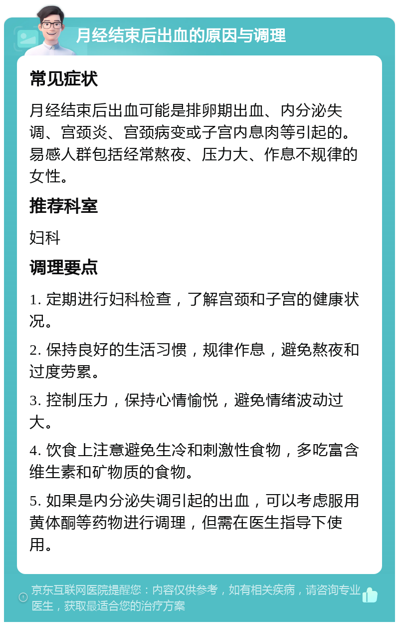 月经结束后出血的原因与调理 常见症状 月经结束后出血可能是排卵期出血、内分泌失调、宫颈炎、宫颈病变或子宫内息肉等引起的。易感人群包括经常熬夜、压力大、作息不规律的女性。 推荐科室 妇科 调理要点 1. 定期进行妇科检查，了解宫颈和子宫的健康状况。 2. 保持良好的生活习惯，规律作息，避免熬夜和过度劳累。 3. 控制压力，保持心情愉悦，避免情绪波动过大。 4. 饮食上注意避免生冷和刺激性食物，多吃富含维生素和矿物质的食物。 5. 如果是内分泌失调引起的出血，可以考虑服用黄体酮等药物进行调理，但需在医生指导下使用。