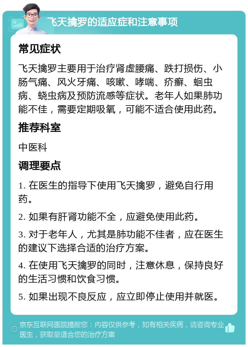 飞天擒罗的适应症和注意事项 常见症状 飞天擒罗主要用于治疗肾虚腰痛、跌打损伤、小肠气痛、风火牙痛、咳嗽、哮喘、疥癣、蛔虫病、蛲虫病及预防流感等症状。老年人如果肺功能不佳，需要定期吸氧，可能不适合使用此药。 推荐科室 中医科 调理要点 1. 在医生的指导下使用飞天擒罗，避免自行用药。 2. 如果有肝肾功能不全，应避免使用此药。 3. 对于老年人，尤其是肺功能不佳者，应在医生的建议下选择合适的治疗方案。 4. 在使用飞天擒罗的同时，注意休息，保持良好的生活习惯和饮食习惯。 5. 如果出现不良反应，应立即停止使用并就医。