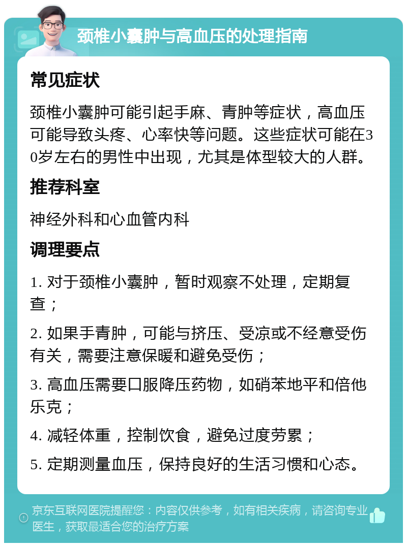 颈椎小囊肿与高血压的处理指南 常见症状 颈椎小囊肿可能引起手麻、青肿等症状，高血压可能导致头疼、心率快等问题。这些症状可能在30岁左右的男性中出现，尤其是体型较大的人群。 推荐科室 神经外科和心血管内科 调理要点 1. 对于颈椎小囊肿，暂时观察不处理，定期复查； 2. 如果手青肿，可能与挤压、受凉或不经意受伤有关，需要注意保暖和避免受伤； 3. 高血压需要口服降压药物，如硝苯地平和倍他乐克； 4. 减轻体重，控制饮食，避免过度劳累； 5. 定期测量血压，保持良好的生活习惯和心态。