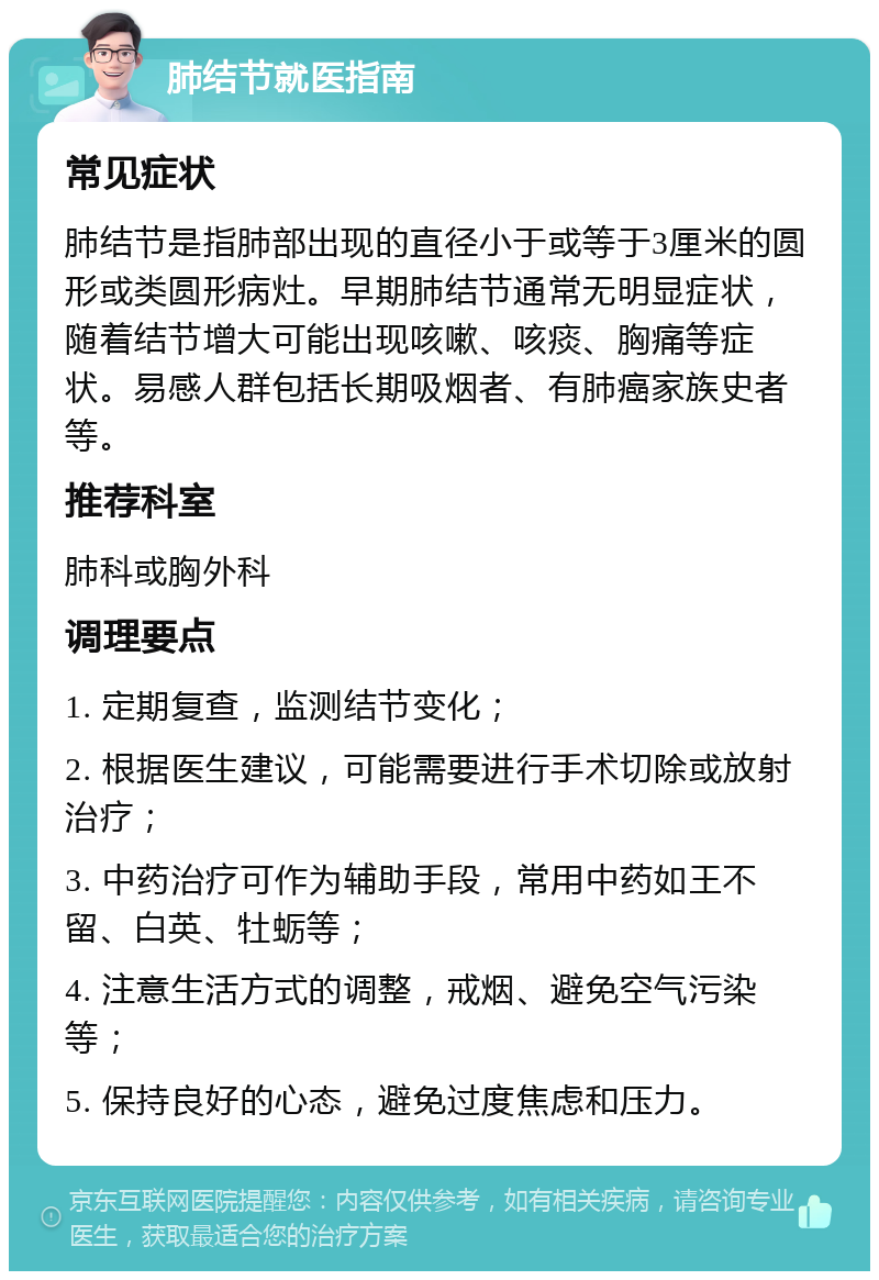 肺结节就医指南 常见症状 肺结节是指肺部出现的直径小于或等于3厘米的圆形或类圆形病灶。早期肺结节通常无明显症状，随着结节增大可能出现咳嗽、咳痰、胸痛等症状。易感人群包括长期吸烟者、有肺癌家族史者等。 推荐科室 肺科或胸外科 调理要点 1. 定期复查，监测结节变化； 2. 根据医生建议，可能需要进行手术切除或放射治疗； 3. 中药治疗可作为辅助手段，常用中药如王不留、白英、牡蛎等； 4. 注意生活方式的调整，戒烟、避免空气污染等； 5. 保持良好的心态，避免过度焦虑和压力。