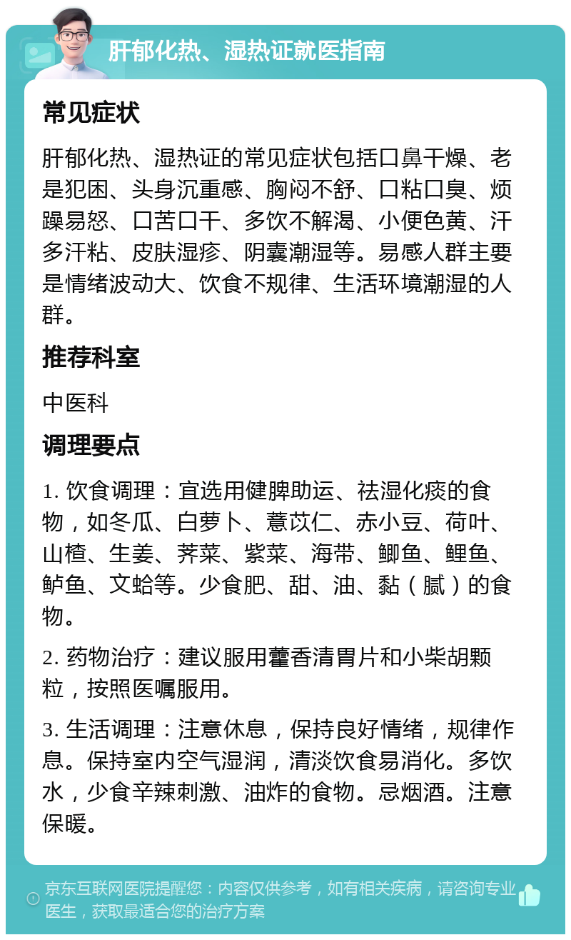 肝郁化热、湿热证就医指南 常见症状 肝郁化热、湿热证的常见症状包括口鼻干燥、老是犯困、头身沉重感、胸闷不舒、口粘口臭、烦躁易怒、口苦口干、多饮不解渴、小便色黄、汗多汗粘、皮肤湿疹、阴囊潮湿等。易感人群主要是情绪波动大、饮食不规律、生活环境潮湿的人群。 推荐科室 中医科 调理要点 1. 饮食调理：宜选用健脾助运、祛湿化痰的食物，如冬瓜、白萝卜、薏苡仁、赤小豆、荷叶、山楂、生姜、荠菜、紫菜、海带、鲫鱼、鲤鱼、鲈鱼、文蛤等。少食肥、甜、油、黏（腻）的食物。 2. 药物治疗：建议服用藿香清胃片和小柴胡颗粒，按照医嘱服用。 3. 生活调理：注意休息，保持良好情绪，规律作息。保持室内空气湿润，清淡饮食易消化。多饮水，少食辛辣刺激、油炸的食物。忌烟酒。注意保暖。