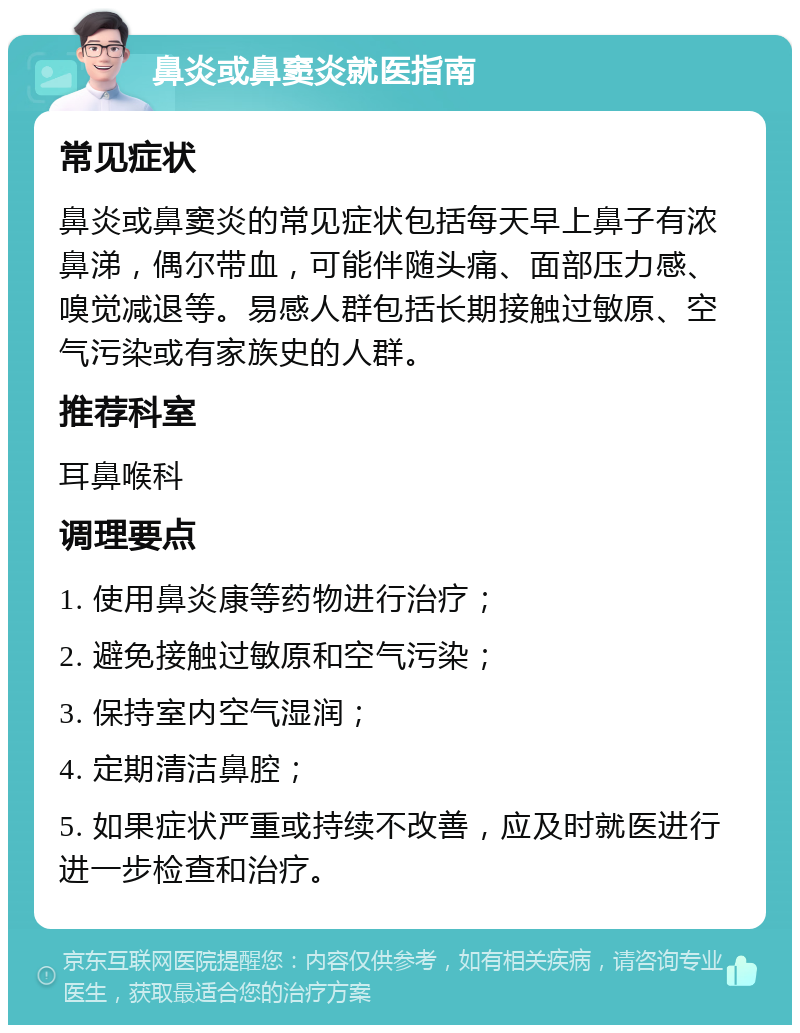 鼻炎或鼻窦炎就医指南 常见症状 鼻炎或鼻窦炎的常见症状包括每天早上鼻子有浓鼻涕，偶尔带血，可能伴随头痛、面部压力感、嗅觉减退等。易感人群包括长期接触过敏原、空气污染或有家族史的人群。 推荐科室 耳鼻喉科 调理要点 1. 使用鼻炎康等药物进行治疗； 2. 避免接触过敏原和空气污染； 3. 保持室内空气湿润； 4. 定期清洁鼻腔； 5. 如果症状严重或持续不改善，应及时就医进行进一步检查和治疗。