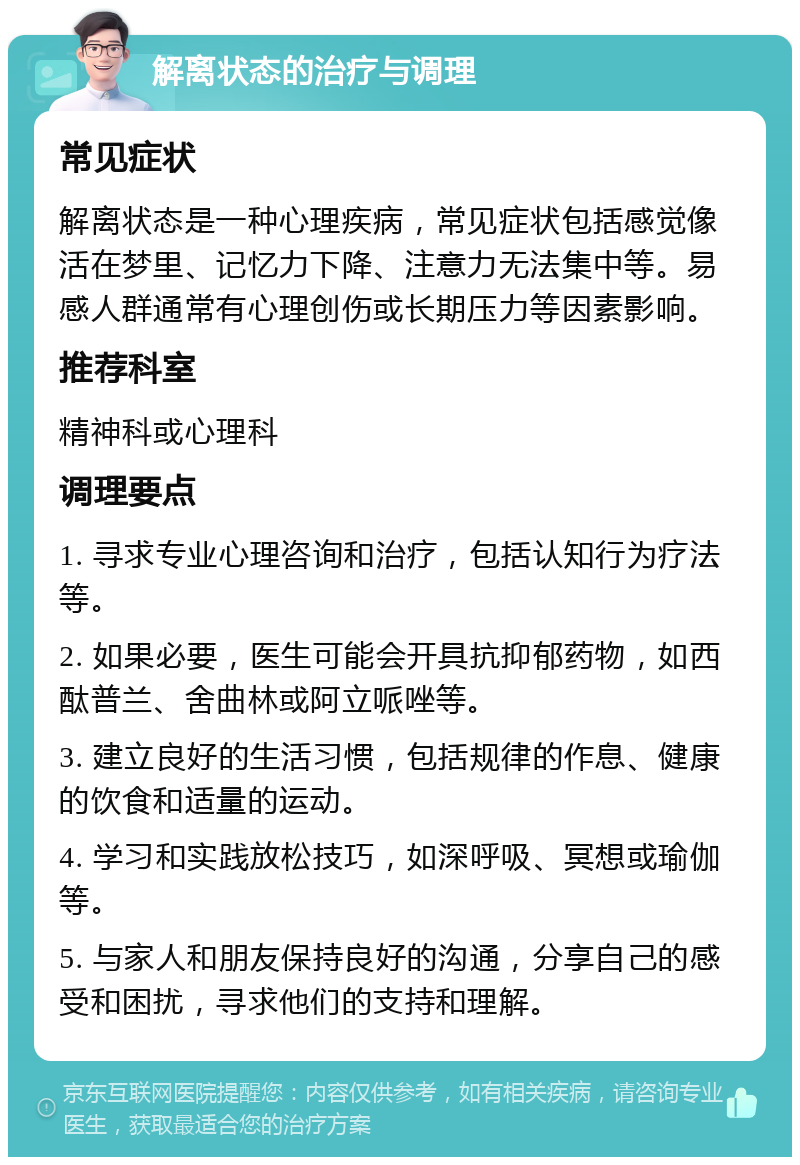 解离状态的治疗与调理 常见症状 解离状态是一种心理疾病，常见症状包括感觉像活在梦里、记忆力下降、注意力无法集中等。易感人群通常有心理创伤或长期压力等因素影响。 推荐科室 精神科或心理科 调理要点 1. 寻求专业心理咨询和治疗，包括认知行为疗法等。 2. 如果必要，医生可能会开具抗抑郁药物，如西酞普兰、舍曲林或阿立哌唑等。 3. 建立良好的生活习惯，包括规律的作息、健康的饮食和适量的运动。 4. 学习和实践放松技巧，如深呼吸、冥想或瑜伽等。 5. 与家人和朋友保持良好的沟通，分享自己的感受和困扰，寻求他们的支持和理解。