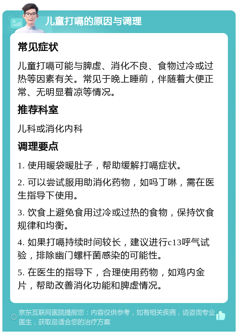 儿童打嗝的原因与调理 常见症状 儿童打嗝可能与脾虚、消化不良、食物过冷或过热等因素有关。常见于晚上睡前，伴随着大便正常、无明显着凉等情况。 推荐科室 儿科或消化内科 调理要点 1. 使用暖袋暖肚子，帮助缓解打嗝症状。 2. 可以尝试服用助消化药物，如吗丁啉，需在医生指导下使用。 3. 饮食上避免食用过冷或过热的食物，保持饮食规律和均衡。 4. 如果打嗝持续时间较长，建议进行c13呼气试验，排除幽门螺杆菌感染的可能性。 5. 在医生的指导下，合理使用药物，如鸡内金片，帮助改善消化功能和脾虚情况。