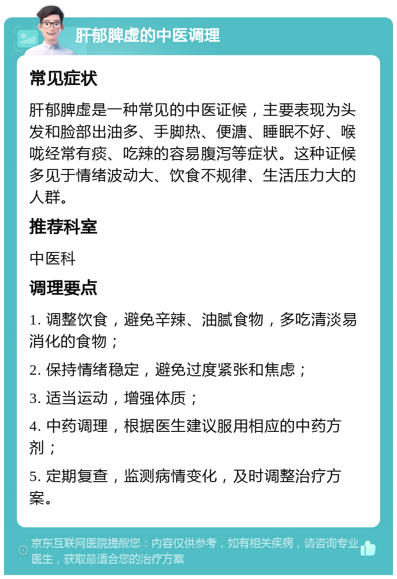 肝郁脾虚的中医调理 常见症状 肝郁脾虚是一种常见的中医证候，主要表现为头发和脸部出油多、手脚热、便溏、睡眠不好、喉咙经常有痰、吃辣的容易腹泻等症状。这种证候多见于情绪波动大、饮食不规律、生活压力大的人群。 推荐科室 中医科 调理要点 1. 调整饮食，避免辛辣、油腻食物，多吃清淡易消化的食物； 2. 保持情绪稳定，避免过度紧张和焦虑； 3. 适当运动，增强体质； 4. 中药调理，根据医生建议服用相应的中药方剂； 5. 定期复查，监测病情变化，及时调整治疗方案。