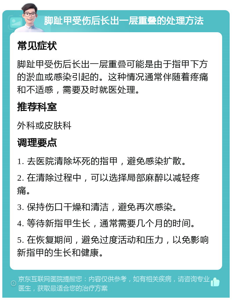 脚趾甲受伤后长出一层重叠的处理方法 常见症状 脚趾甲受伤后长出一层重叠可能是由于指甲下方的淤血或感染引起的。这种情况通常伴随着疼痛和不适感，需要及时就医处理。 推荐科室 外科或皮肤科 调理要点 1. 去医院清除坏死的指甲，避免感染扩散。 2. 在清除过程中，可以选择局部麻醉以减轻疼痛。 3. 保持伤口干燥和清洁，避免再次感染。 4. 等待新指甲生长，通常需要几个月的时间。 5. 在恢复期间，避免过度活动和压力，以免影响新指甲的生长和健康。