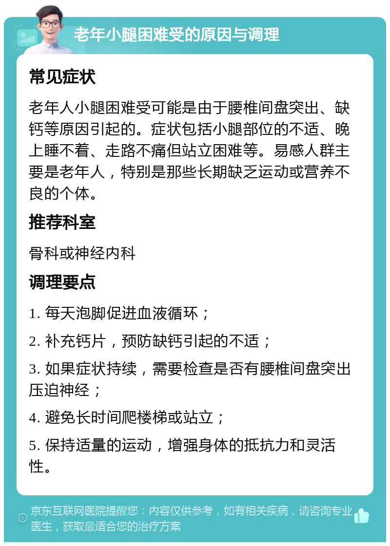 老年小腿困难受的原因与调理 常见症状 老年人小腿困难受可能是由于腰椎间盘突出、缺钙等原因引起的。症状包括小腿部位的不适、晚上睡不着、走路不痛但站立困难等。易感人群主要是老年人，特别是那些长期缺乏运动或营养不良的个体。 推荐科室 骨科或神经内科 调理要点 1. 每天泡脚促进血液循环； 2. 补充钙片，预防缺钙引起的不适； 3. 如果症状持续，需要检查是否有腰椎间盘突出压迫神经； 4. 避免长时间爬楼梯或站立； 5. 保持适量的运动，增强身体的抵抗力和灵活性。