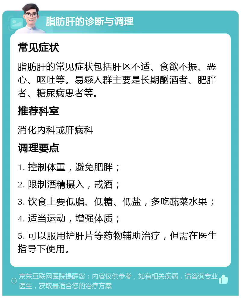 脂肪肝的诊断与调理 常见症状 脂肪肝的常见症状包括肝区不适、食欲不振、恶心、呕吐等。易感人群主要是长期酗酒者、肥胖者、糖尿病患者等。 推荐科室 消化内科或肝病科 调理要点 1. 控制体重，避免肥胖； 2. 限制酒精摄入，戒酒； 3. 饮食上要低脂、低糖、低盐，多吃蔬菜水果； 4. 适当运动，增强体质； 5. 可以服用护肝片等药物辅助治疗，但需在医生指导下使用。