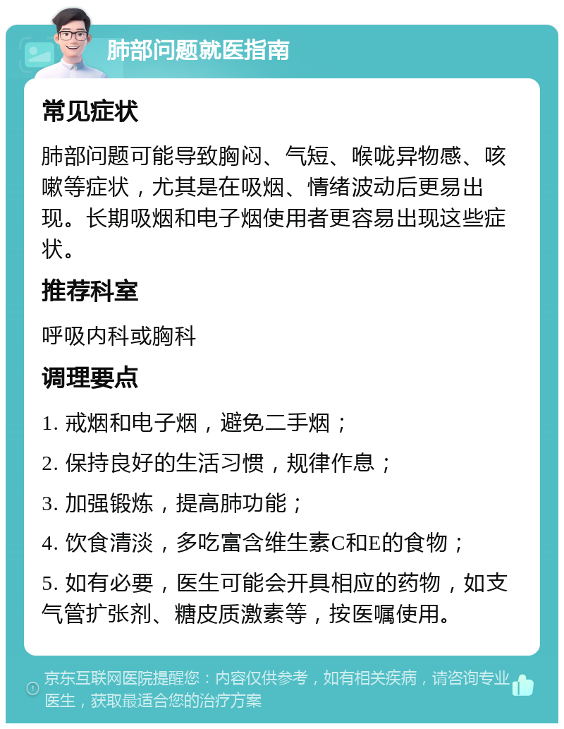 肺部问题就医指南 常见症状 肺部问题可能导致胸闷、气短、喉咙异物感、咳嗽等症状，尤其是在吸烟、情绪波动后更易出现。长期吸烟和电子烟使用者更容易出现这些症状。 推荐科室 呼吸内科或胸科 调理要点 1. 戒烟和电子烟，避免二手烟； 2. 保持良好的生活习惯，规律作息； 3. 加强锻炼，提高肺功能； 4. 饮食清淡，多吃富含维生素C和E的食物； 5. 如有必要，医生可能会开具相应的药物，如支气管扩张剂、糖皮质激素等，按医嘱使用。