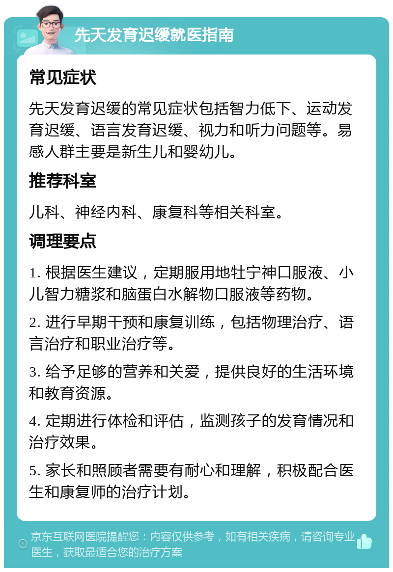 先天发育迟缓就医指南 常见症状 先天发育迟缓的常见症状包括智力低下、运动发育迟缓、语言发育迟缓、视力和听力问题等。易感人群主要是新生儿和婴幼儿。 推荐科室 儿科、神经内科、康复科等相关科室。 调理要点 1. 根据医生建议，定期服用地牡宁神口服液、小儿智力糖浆和脑蛋白水解物口服液等药物。 2. 进行早期干预和康复训练，包括物理治疗、语言治疗和职业治疗等。 3. 给予足够的营养和关爱，提供良好的生活环境和教育资源。 4. 定期进行体检和评估，监测孩子的发育情况和治疗效果。 5. 家长和照顾者需要有耐心和理解，积极配合医生和康复师的治疗计划。