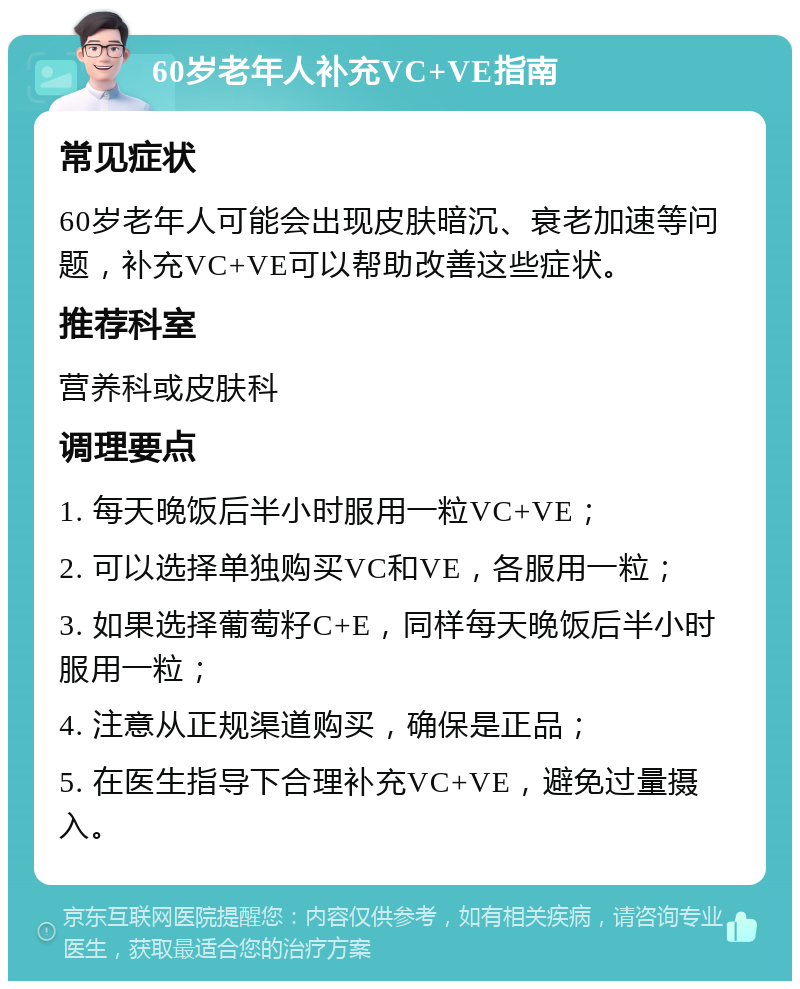 60岁老年人补充VC+VE指南 常见症状 60岁老年人可能会出现皮肤暗沉、衰老加速等问题，补充VC+VE可以帮助改善这些症状。 推荐科室 营养科或皮肤科 调理要点 1. 每天晚饭后半小时服用一粒VC+VE； 2. 可以选择单独购买VC和VE，各服用一粒； 3. 如果选择葡萄籽C+E，同样每天晚饭后半小时服用一粒； 4. 注意从正规渠道购买，确保是正品； 5. 在医生指导下合理补充VC+VE，避免过量摄入。