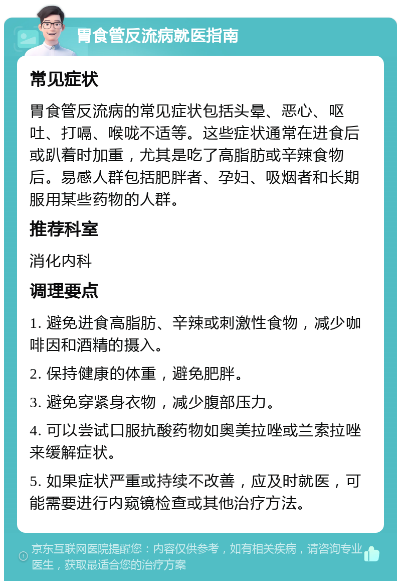 胃食管反流病就医指南 常见症状 胃食管反流病的常见症状包括头晕、恶心、呕吐、打嗝、喉咙不适等。这些症状通常在进食后或趴着时加重，尤其是吃了高脂肪或辛辣食物后。易感人群包括肥胖者、孕妇、吸烟者和长期服用某些药物的人群。 推荐科室 消化内科 调理要点 1. 避免进食高脂肪、辛辣或刺激性食物，减少咖啡因和酒精的摄入。 2. 保持健康的体重，避免肥胖。 3. 避免穿紧身衣物，减少腹部压力。 4. 可以尝试口服抗酸药物如奥美拉唑或兰索拉唑来缓解症状。 5. 如果症状严重或持续不改善，应及时就医，可能需要进行内窥镜检查或其他治疗方法。