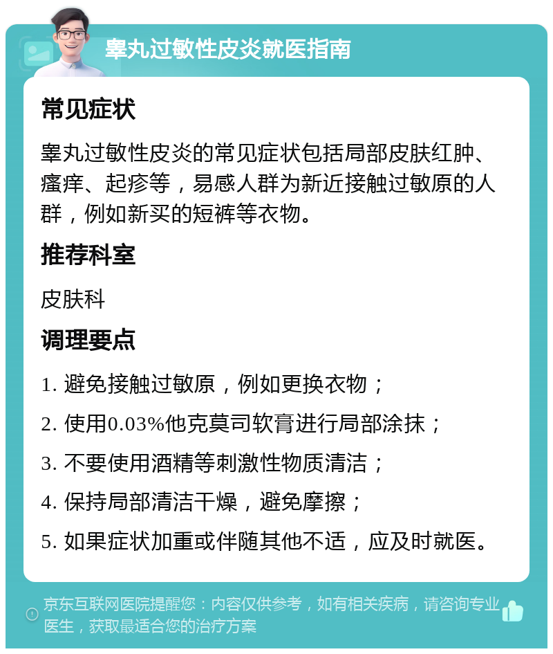 睾丸过敏性皮炎就医指南 常见症状 睾丸过敏性皮炎的常见症状包括局部皮肤红肿、瘙痒、起疹等，易感人群为新近接触过敏原的人群，例如新买的短裤等衣物。 推荐科室 皮肤科 调理要点 1. 避免接触过敏原，例如更换衣物； 2. 使用0.03%他克莫司软膏进行局部涂抹； 3. 不要使用酒精等刺激性物质清洁； 4. 保持局部清洁干燥，避免摩擦； 5. 如果症状加重或伴随其他不适，应及时就医。