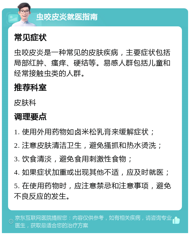 虫咬皮炎就医指南 常见症状 虫咬皮炎是一种常见的皮肤疾病，主要症状包括局部红肿、瘙痒、硬结等。易感人群包括儿童和经常接触虫类的人群。 推荐科室 皮肤科 调理要点 1. 使用外用药物如卤米松乳膏来缓解症状； 2. 注意皮肤清洁卫生，避免搔抓和热水烫洗； 3. 饮食清淡，避免食用刺激性食物； 4. 如果症状加重或出现其他不适，应及时就医； 5. 在使用药物时，应注意禁忌和注意事项，避免不良反应的发生。