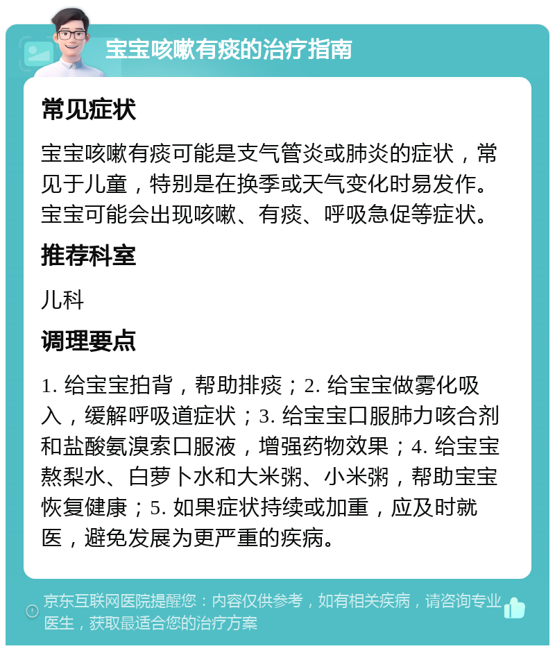 宝宝咳嗽有痰的治疗指南 常见症状 宝宝咳嗽有痰可能是支气管炎或肺炎的症状，常见于儿童，特别是在换季或天气变化时易发作。宝宝可能会出现咳嗽、有痰、呼吸急促等症状。 推荐科室 儿科 调理要点 1. 给宝宝拍背，帮助排痰；2. 给宝宝做雾化吸入，缓解呼吸道症状；3. 给宝宝口服肺力咳合剂和盐酸氨溴索口服液，增强药物效果；4. 给宝宝熬梨水、白萝卜水和大米粥、小米粥，帮助宝宝恢复健康；5. 如果症状持续或加重，应及时就医，避免发展为更严重的疾病。