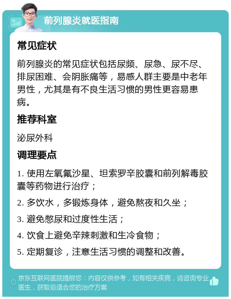 前列腺炎就医指南 常见症状 前列腺炎的常见症状包括尿频、尿急、尿不尽、排尿困难、会阴胀痛等，易感人群主要是中老年男性，尤其是有不良生活习惯的男性更容易患病。 推荐科室 泌尿外科 调理要点 1. 使用左氧氟沙星、坦索罗辛胶囊和前列解毒胶囊等药物进行治疗； 2. 多饮水，多锻炼身体，避免熬夜和久坐； 3. 避免憋尿和过度性生活； 4. 饮食上避免辛辣刺激和生冷食物； 5. 定期复诊，注意生活习惯的调整和改善。