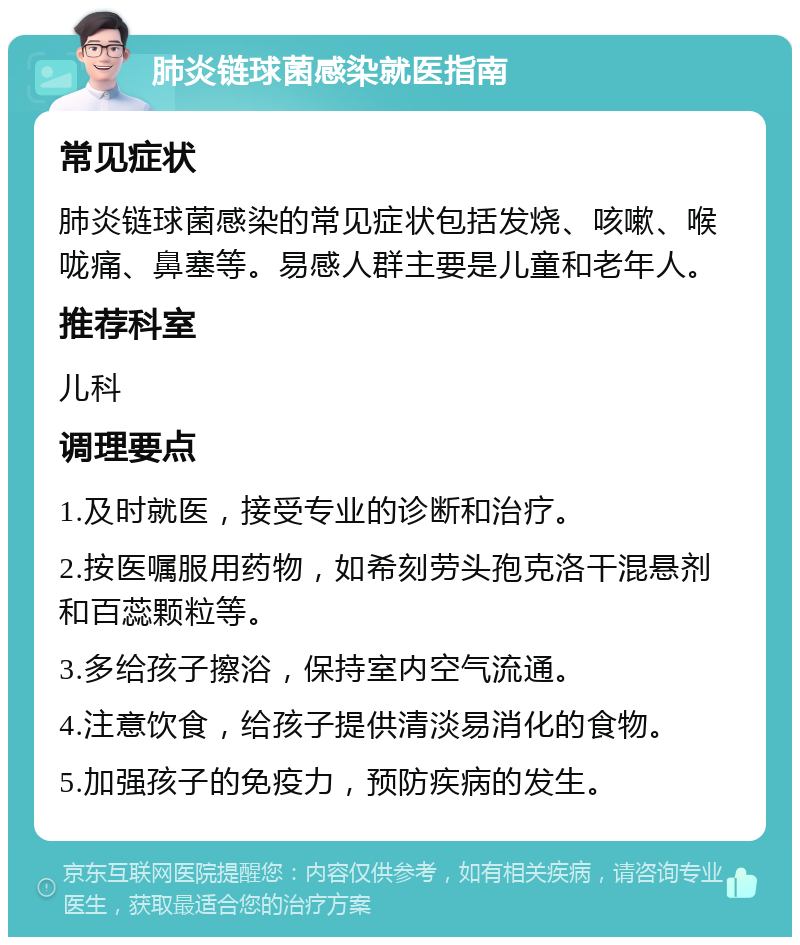 肺炎链球菌感染就医指南 常见症状 肺炎链球菌感染的常见症状包括发烧、咳嗽、喉咙痛、鼻塞等。易感人群主要是儿童和老年人。 推荐科室 儿科 调理要点 1.及时就医，接受专业的诊断和治疗。 2.按医嘱服用药物，如希刻劳头孢克洛干混悬剂和百蕊颗粒等。 3.多给孩子擦浴，保持室内空气流通。 4.注意饮食，给孩子提供清淡易消化的食物。 5.加强孩子的免疫力，预防疾病的发生。