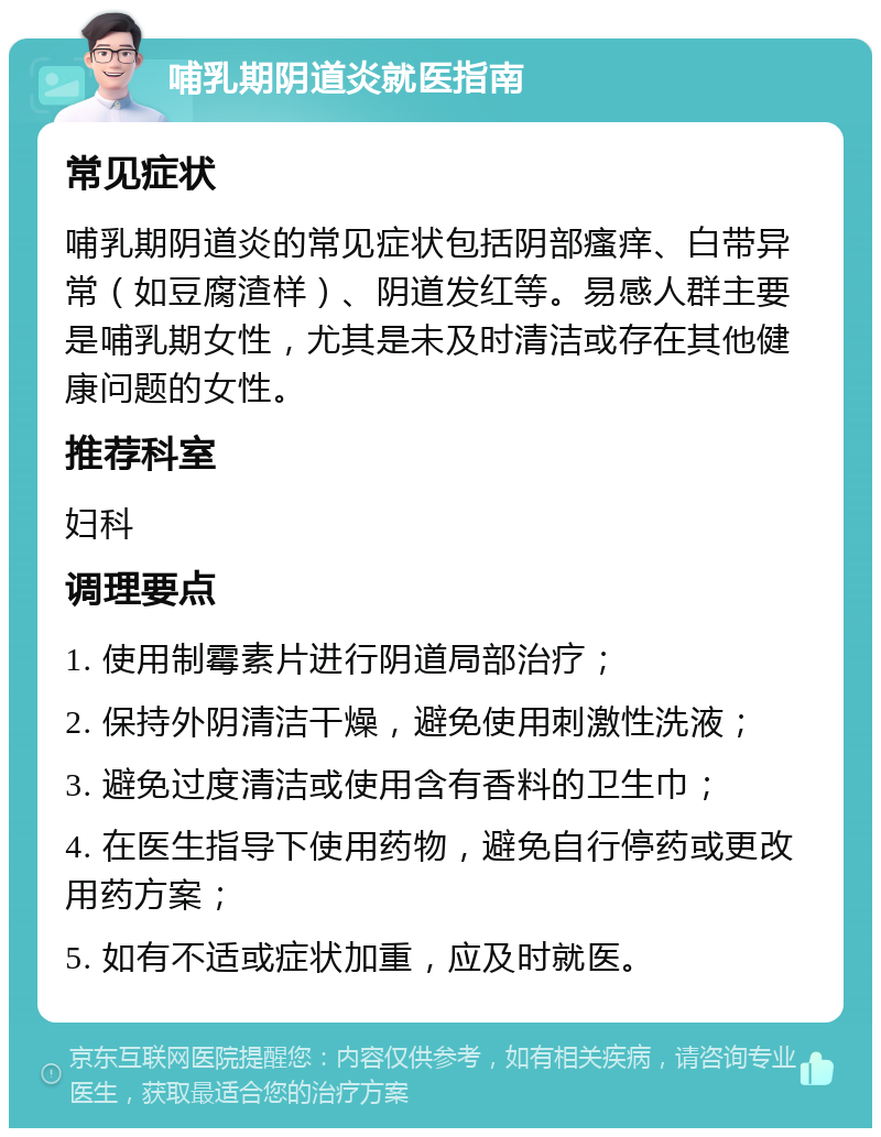 哺乳期阴道炎就医指南 常见症状 哺乳期阴道炎的常见症状包括阴部瘙痒、白带异常（如豆腐渣样）、阴道发红等。易感人群主要是哺乳期女性，尤其是未及时清洁或存在其他健康问题的女性。 推荐科室 妇科 调理要点 1. 使用制霉素片进行阴道局部治疗； 2. 保持外阴清洁干燥，避免使用刺激性洗液； 3. 避免过度清洁或使用含有香料的卫生巾； 4. 在医生指导下使用药物，避免自行停药或更改用药方案； 5. 如有不适或症状加重，应及时就医。