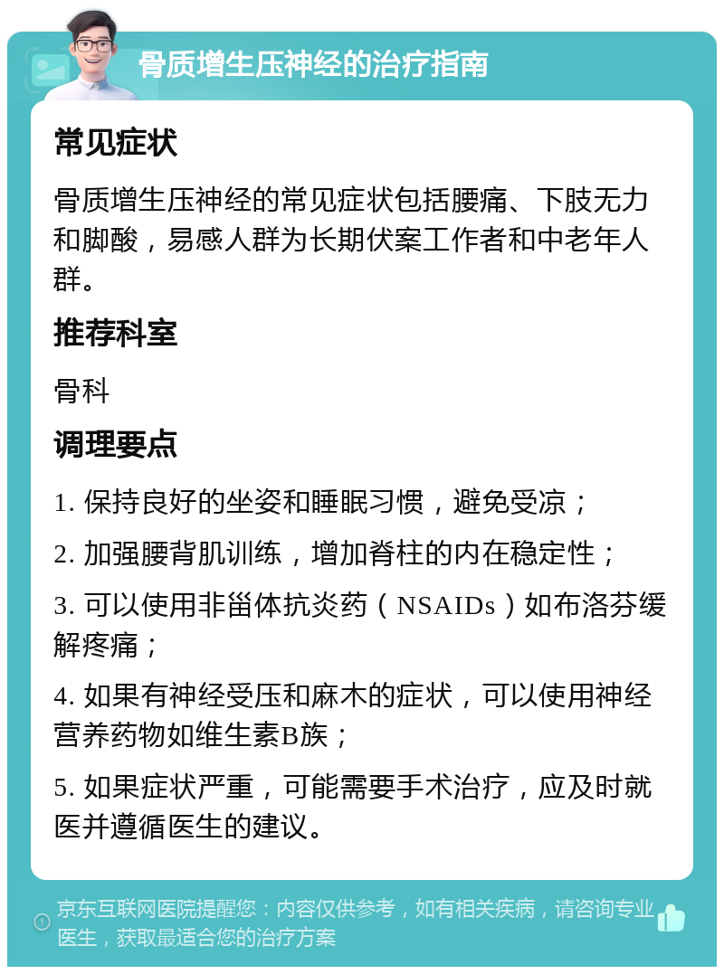 骨质增生压神经的治疗指南 常见症状 骨质增生压神经的常见症状包括腰痛、下肢无力和脚酸，易感人群为长期伏案工作者和中老年人群。 推荐科室 骨科 调理要点 1. 保持良好的坐姿和睡眠习惯，避免受凉； 2. 加强腰背肌训练，增加脊柱的内在稳定性； 3. 可以使用非甾体抗炎药（NSAIDs）如布洛芬缓解疼痛； 4. 如果有神经受压和麻木的症状，可以使用神经营养药物如维生素B族； 5. 如果症状严重，可能需要手术治疗，应及时就医并遵循医生的建议。