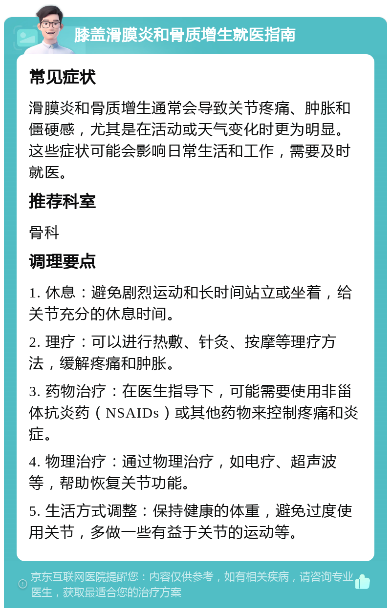 膝盖滑膜炎和骨质增生就医指南 常见症状 滑膜炎和骨质增生通常会导致关节疼痛、肿胀和僵硬感，尤其是在活动或天气变化时更为明显。这些症状可能会影响日常生活和工作，需要及时就医。 推荐科室 骨科 调理要点 1. 休息：避免剧烈运动和长时间站立或坐着，给关节充分的休息时间。 2. 理疗：可以进行热敷、针灸、按摩等理疗方法，缓解疼痛和肿胀。 3. 药物治疗：在医生指导下，可能需要使用非甾体抗炎药（NSAIDs）或其他药物来控制疼痛和炎症。 4. 物理治疗：通过物理治疗，如电疗、超声波等，帮助恢复关节功能。 5. 生活方式调整：保持健康的体重，避免过度使用关节，多做一些有益于关节的运动等。