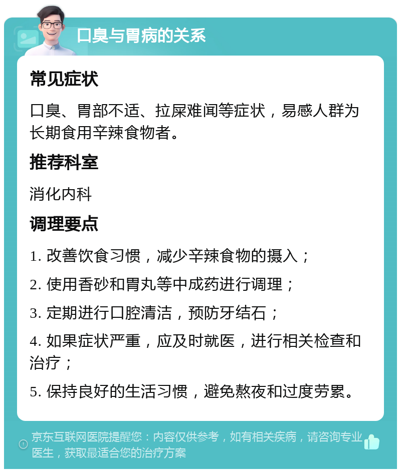 口臭与胃病的关系 常见症状 口臭、胃部不适、拉屎难闻等症状，易感人群为长期食用辛辣食物者。 推荐科室 消化内科 调理要点 1. 改善饮食习惯，减少辛辣食物的摄入； 2. 使用香砂和胃丸等中成药进行调理； 3. 定期进行口腔清洁，预防牙结石； 4. 如果症状严重，应及时就医，进行相关检查和治疗； 5. 保持良好的生活习惯，避免熬夜和过度劳累。