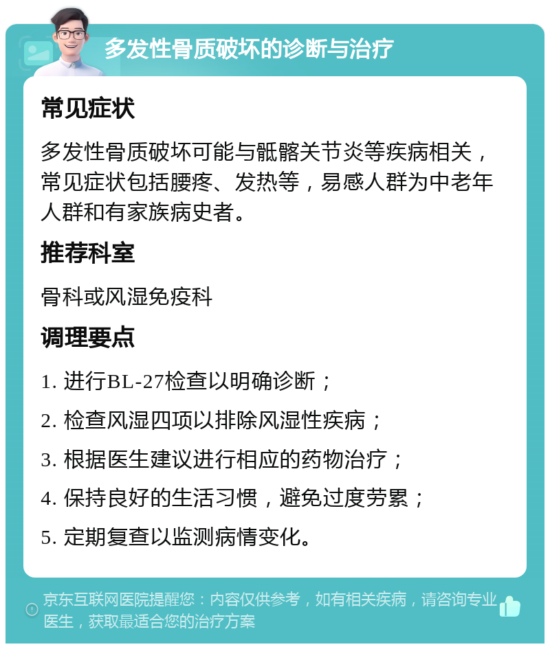 多发性骨质破坏的诊断与治疗 常见症状 多发性骨质破坏可能与骶髂关节炎等疾病相关，常见症状包括腰疼、发热等，易感人群为中老年人群和有家族病史者。 推荐科室 骨科或风湿免疫科 调理要点 1. 进行BL-27检查以明确诊断； 2. 检查风湿四项以排除风湿性疾病； 3. 根据医生建议进行相应的药物治疗； 4. 保持良好的生活习惯，避免过度劳累； 5. 定期复查以监测病情变化。