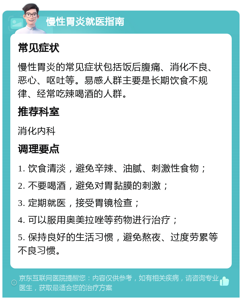 慢性胃炎就医指南 常见症状 慢性胃炎的常见症状包括饭后腹痛、消化不良、恶心、呕吐等。易感人群主要是长期饮食不规律、经常吃辣喝酒的人群。 推荐科室 消化内科 调理要点 1. 饮食清淡，避免辛辣、油腻、刺激性食物； 2. 不要喝酒，避免对胃黏膜的刺激； 3. 定期就医，接受胃镜检查； 4. 可以服用奥美拉唑等药物进行治疗； 5. 保持良好的生活习惯，避免熬夜、过度劳累等不良习惯。