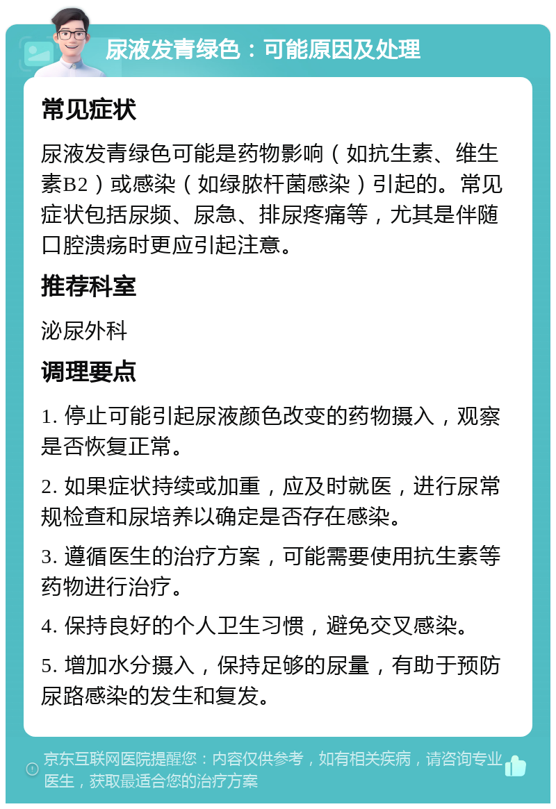 尿液发青绿色：可能原因及处理 常见症状 尿液发青绿色可能是药物影响（如抗生素、维生素B2）或感染（如绿脓杆菌感染）引起的。常见症状包括尿频、尿急、排尿疼痛等，尤其是伴随口腔溃疡时更应引起注意。 推荐科室 泌尿外科 调理要点 1. 停止可能引起尿液颜色改变的药物摄入，观察是否恢复正常。 2. 如果症状持续或加重，应及时就医，进行尿常规检查和尿培养以确定是否存在感染。 3. 遵循医生的治疗方案，可能需要使用抗生素等药物进行治疗。 4. 保持良好的个人卫生习惯，避免交叉感染。 5. 增加水分摄入，保持足够的尿量，有助于预防尿路感染的发生和复发。