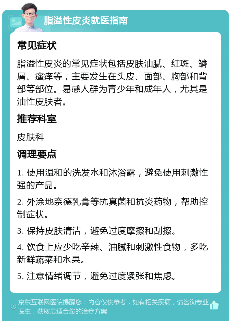 脂溢性皮炎就医指南 常见症状 脂溢性皮炎的常见症状包括皮肤油腻、红斑、鳞屑、瘙痒等，主要发生在头皮、面部、胸部和背部等部位。易感人群为青少年和成年人，尤其是油性皮肤者。 推荐科室 皮肤科 调理要点 1. 使用温和的洗发水和沐浴露，避免使用刺激性强的产品。 2. 外涂地奈德乳膏等抗真菌和抗炎药物，帮助控制症状。 3. 保持皮肤清洁，避免过度摩擦和刮擦。 4. 饮食上应少吃辛辣、油腻和刺激性食物，多吃新鲜蔬菜和水果。 5. 注意情绪调节，避免过度紧张和焦虑。