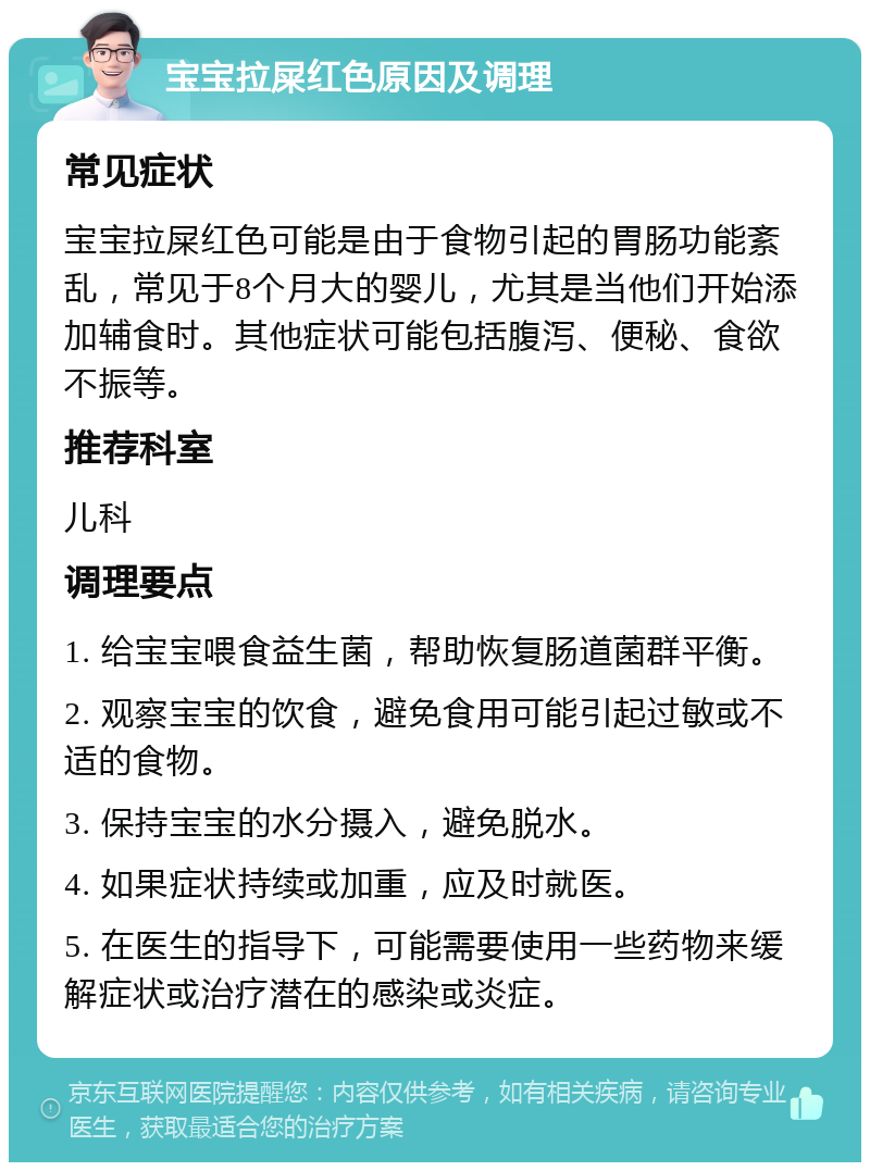 宝宝拉屎红色原因及调理 常见症状 宝宝拉屎红色可能是由于食物引起的胃肠功能紊乱，常见于8个月大的婴儿，尤其是当他们开始添加辅食时。其他症状可能包括腹泻、便秘、食欲不振等。 推荐科室 儿科 调理要点 1. 给宝宝喂食益生菌，帮助恢复肠道菌群平衡。 2. 观察宝宝的饮食，避免食用可能引起过敏或不适的食物。 3. 保持宝宝的水分摄入，避免脱水。 4. 如果症状持续或加重，应及时就医。 5. 在医生的指导下，可能需要使用一些药物来缓解症状或治疗潜在的感染或炎症。