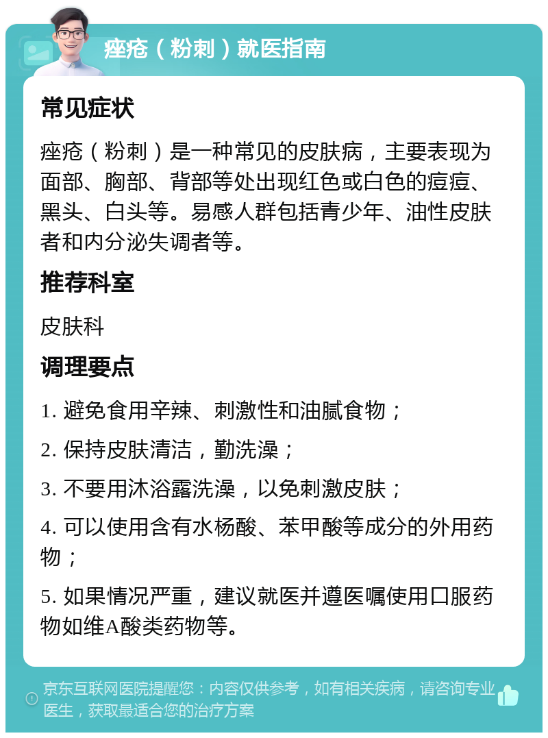 痤疮（粉刺）就医指南 常见症状 痤疮（粉刺）是一种常见的皮肤病，主要表现为面部、胸部、背部等处出现红色或白色的痘痘、黑头、白头等。易感人群包括青少年、油性皮肤者和内分泌失调者等。 推荐科室 皮肤科 调理要点 1. 避免食用辛辣、刺激性和油腻食物； 2. 保持皮肤清洁，勤洗澡； 3. 不要用沐浴露洗澡，以免刺激皮肤； 4. 可以使用含有水杨酸、苯甲酸等成分的外用药物； 5. 如果情况严重，建议就医并遵医嘱使用口服药物如维A酸类药物等。