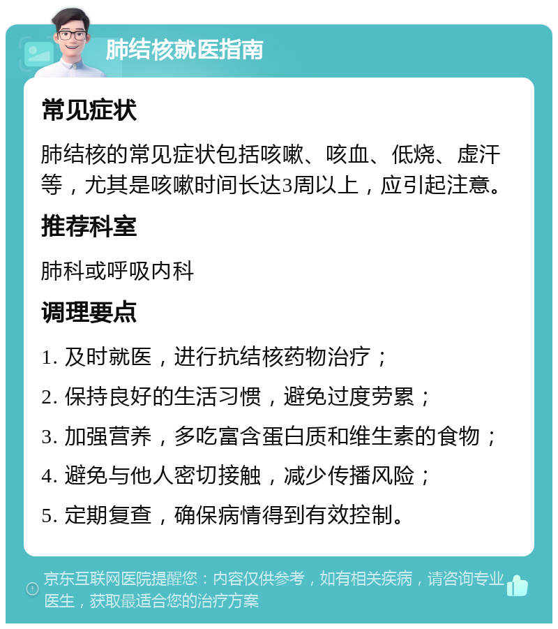 肺结核就医指南 常见症状 肺结核的常见症状包括咳嗽、咳血、低烧、虚汗等，尤其是咳嗽时间长达3周以上，应引起注意。 推荐科室 肺科或呼吸内科 调理要点 1. 及时就医，进行抗结核药物治疗； 2. 保持良好的生活习惯，避免过度劳累； 3. 加强营养，多吃富含蛋白质和维生素的食物； 4. 避免与他人密切接触，减少传播风险； 5. 定期复查，确保病情得到有效控制。