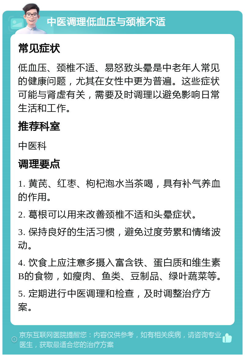 中医调理低血压与颈椎不适 常见症状 低血压、颈椎不适、易怒致头晕是中老年人常见的健康问题，尤其在女性中更为普遍。这些症状可能与肾虚有关，需要及时调理以避免影响日常生活和工作。 推荐科室 中医科 调理要点 1. 黄芪、红枣、枸杞泡水当茶喝，具有补气养血的作用。 2. 葛根可以用来改善颈椎不适和头晕症状。 3. 保持良好的生活习惯，避免过度劳累和情绪波动。 4. 饮食上应注意多摄入富含铁、蛋白质和维生素B的食物，如瘦肉、鱼类、豆制品、绿叶蔬菜等。 5. 定期进行中医调理和检查，及时调整治疗方案。