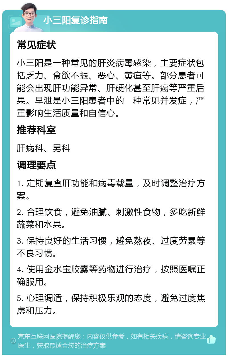 小三阳复诊指南 常见症状 小三阳是一种常见的肝炎病毒感染，主要症状包括乏力、食欲不振、恶心、黄疸等。部分患者可能会出现肝功能异常、肝硬化甚至肝癌等严重后果。早泄是小三阳患者中的一种常见并发症，严重影响生活质量和自信心。 推荐科室 肝病科、男科 调理要点 1. 定期复查肝功能和病毒载量，及时调整治疗方案。 2. 合理饮食，避免油腻、刺激性食物，多吃新鲜蔬菜和水果。 3. 保持良好的生活习惯，避免熬夜、过度劳累等不良习惯。 4. 使用金水宝胶囊等药物进行治疗，按照医嘱正确服用。 5. 心理调适，保持积极乐观的态度，避免过度焦虑和压力。