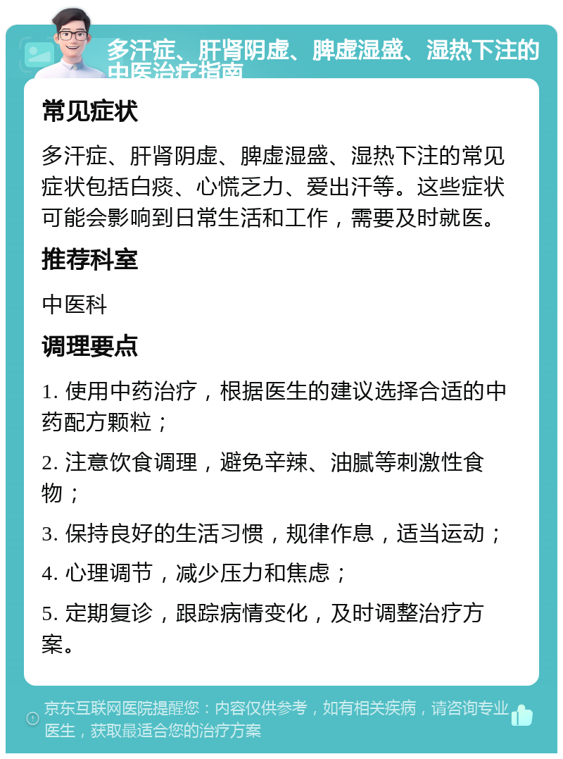 多汗症、肝肾阴虚、脾虚湿盛、湿热下注的中医治疗指南 常见症状 多汗症、肝肾阴虚、脾虚湿盛、湿热下注的常见症状包括白痰、心慌乏力、爱出汗等。这些症状可能会影响到日常生活和工作，需要及时就医。 推荐科室 中医科 调理要点 1. 使用中药治疗，根据医生的建议选择合适的中药配方颗粒； 2. 注意饮食调理，避免辛辣、油腻等刺激性食物； 3. 保持良好的生活习惯，规律作息，适当运动； 4. 心理调节，减少压力和焦虑； 5. 定期复诊，跟踪病情变化，及时调整治疗方案。