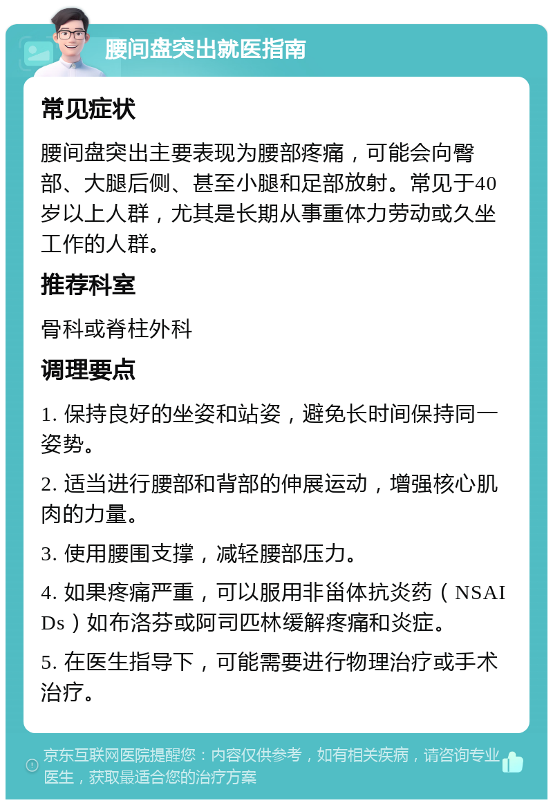 腰间盘突出就医指南 常见症状 腰间盘突出主要表现为腰部疼痛，可能会向臀部、大腿后侧、甚至小腿和足部放射。常见于40岁以上人群，尤其是长期从事重体力劳动或久坐工作的人群。 推荐科室 骨科或脊柱外科 调理要点 1. 保持良好的坐姿和站姿，避免长时间保持同一姿势。 2. 适当进行腰部和背部的伸展运动，增强核心肌肉的力量。 3. 使用腰围支撑，减轻腰部压力。 4. 如果疼痛严重，可以服用非甾体抗炎药（NSAIDs）如布洛芬或阿司匹林缓解疼痛和炎症。 5. 在医生指导下，可能需要进行物理治疗或手术治疗。