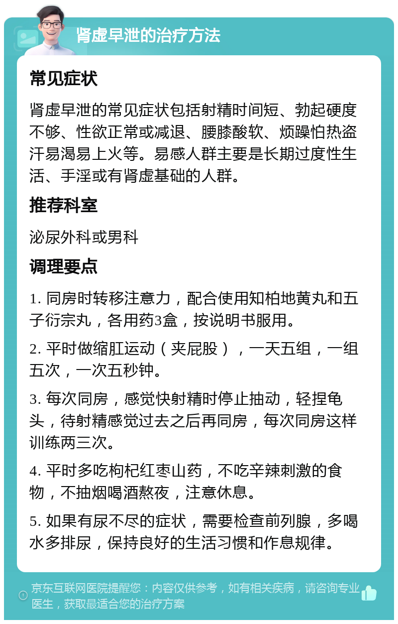 肾虚早泄的治疗方法 常见症状 肾虚早泄的常见症状包括射精时间短、勃起硬度不够、性欲正常或减退、腰膝酸软、烦躁怕热盗汗易渴易上火等。易感人群主要是长期过度性生活、手淫或有肾虚基础的人群。 推荐科室 泌尿外科或男科 调理要点 1. 同房时转移注意力，配合使用知柏地黄丸和五子衍宗丸，各用药3盒，按说明书服用。 2. 平时做缩肛运动（夹屁股），一天五组，一组五次，一次五秒钟。 3. 每次同房，感觉快射精时停止抽动，轻捏龟头，待射精感觉过去之后再同房，每次同房这样训练两三次。 4. 平时多吃枸杞红枣山药，不吃辛辣刺激的食物，不抽烟喝酒熬夜，注意休息。 5. 如果有尿不尽的症状，需要检查前列腺，多喝水多排尿，保持良好的生活习惯和作息规律。