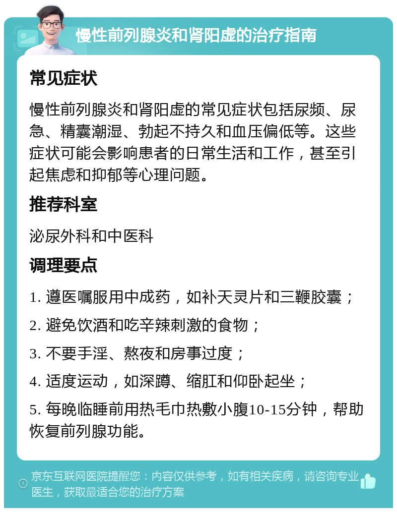 慢性前列腺炎和肾阳虚的治疗指南 常见症状 慢性前列腺炎和肾阳虚的常见症状包括尿频、尿急、精囊潮湿、勃起不持久和血压偏低等。这些症状可能会影响患者的日常生活和工作，甚至引起焦虑和抑郁等心理问题。 推荐科室 泌尿外科和中医科 调理要点 1. 遵医嘱服用中成药，如补天灵片和三鞭胶囊； 2. 避免饮酒和吃辛辣刺激的食物； 3. 不要手淫、熬夜和房事过度； 4. 适度运动，如深蹲、缩肛和仰卧起坐； 5. 每晚临睡前用热毛巾热敷小腹10-15分钟，帮助恢复前列腺功能。