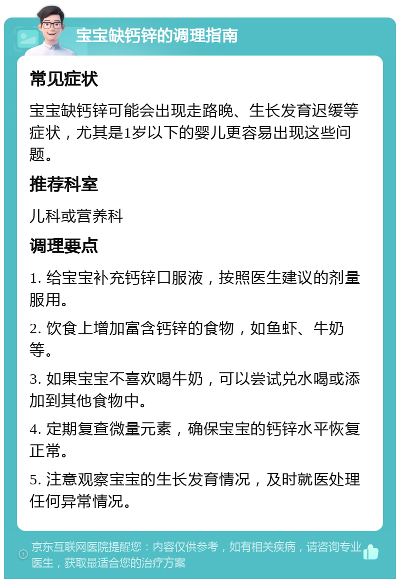 宝宝缺钙锌的调理指南 常见症状 宝宝缺钙锌可能会出现走路晚、生长发育迟缓等症状，尤其是1岁以下的婴儿更容易出现这些问题。 推荐科室 儿科或营养科 调理要点 1. 给宝宝补充钙锌口服液，按照医生建议的剂量服用。 2. 饮食上增加富含钙锌的食物，如鱼虾、牛奶等。 3. 如果宝宝不喜欢喝牛奶，可以尝试兑水喝或添加到其他食物中。 4. 定期复查微量元素，确保宝宝的钙锌水平恢复正常。 5. 注意观察宝宝的生长发育情况，及时就医处理任何异常情况。