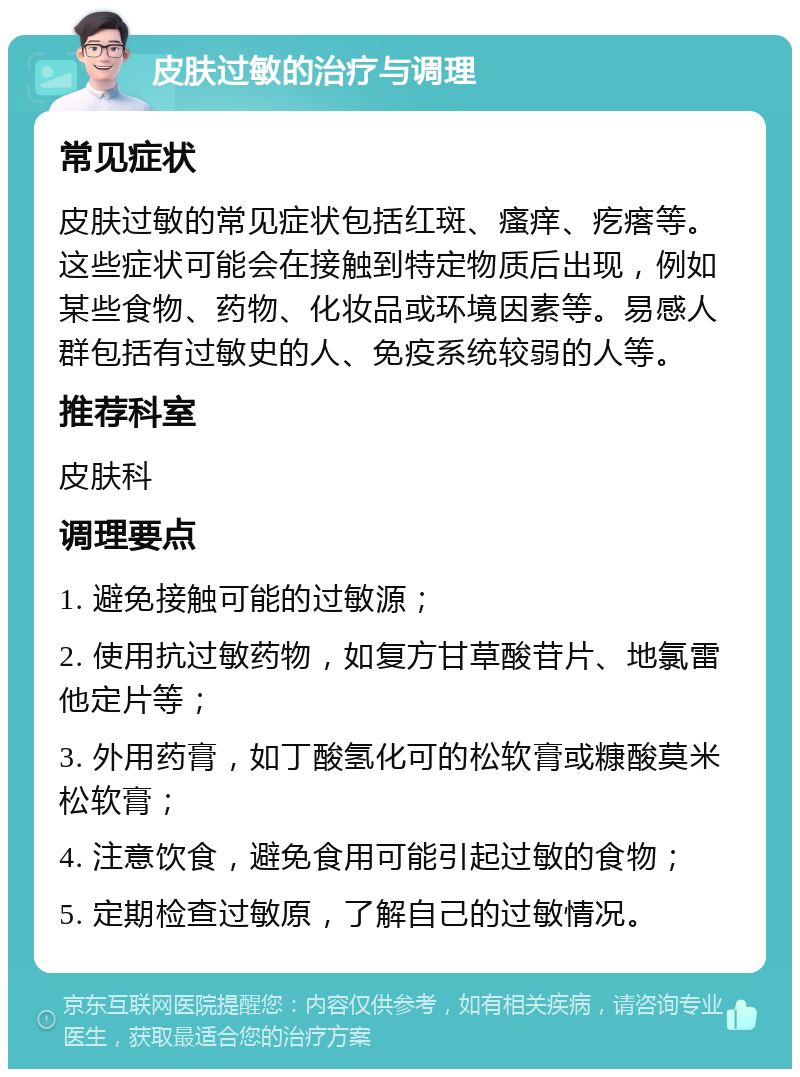 皮肤过敏的治疗与调理 常见症状 皮肤过敏的常见症状包括红斑、瘙痒、疙瘩等。这些症状可能会在接触到特定物质后出现，例如某些食物、药物、化妆品或环境因素等。易感人群包括有过敏史的人、免疫系统较弱的人等。 推荐科室 皮肤科 调理要点 1. 避免接触可能的过敏源； 2. 使用抗过敏药物，如复方甘草酸苷片、地氯雷他定片等； 3. 外用药膏，如丁酸氢化可的松软膏或糠酸莫米松软膏； 4. 注意饮食，避免食用可能引起过敏的食物； 5. 定期检查过敏原，了解自己的过敏情况。