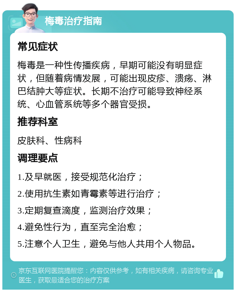 梅毒治疗指南 常见症状 梅毒是一种性传播疾病，早期可能没有明显症状，但随着病情发展，可能出现皮疹、溃疡、淋巴结肿大等症状。长期不治疗可能导致神经系统、心血管系统等多个器官受损。 推荐科室 皮肤科、性病科 调理要点 1.及早就医，接受规范化治疗； 2.使用抗生素如青霉素等进行治疗； 3.定期复查滴度，监测治疗效果； 4.避免性行为，直至完全治愈； 5.注意个人卫生，避免与他人共用个人物品。