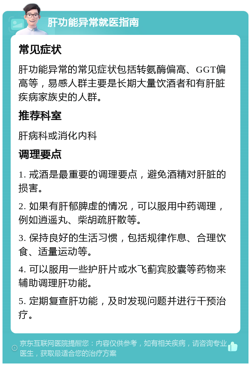 肝功能异常就医指南 常见症状 肝功能异常的常见症状包括转氨酶偏高、GGT偏高等，易感人群主要是长期大量饮酒者和有肝脏疾病家族史的人群。 推荐科室 肝病科或消化内科 调理要点 1. 戒酒是最重要的调理要点，避免酒精对肝脏的损害。 2. 如果有肝郁脾虚的情况，可以服用中药调理，例如逍遥丸、柴胡疏肝散等。 3. 保持良好的生活习惯，包括规律作息、合理饮食、适量运动等。 4. 可以服用一些护肝片或水飞蓟宾胶囊等药物来辅助调理肝功能。 5. 定期复查肝功能，及时发现问题并进行干预治疗。