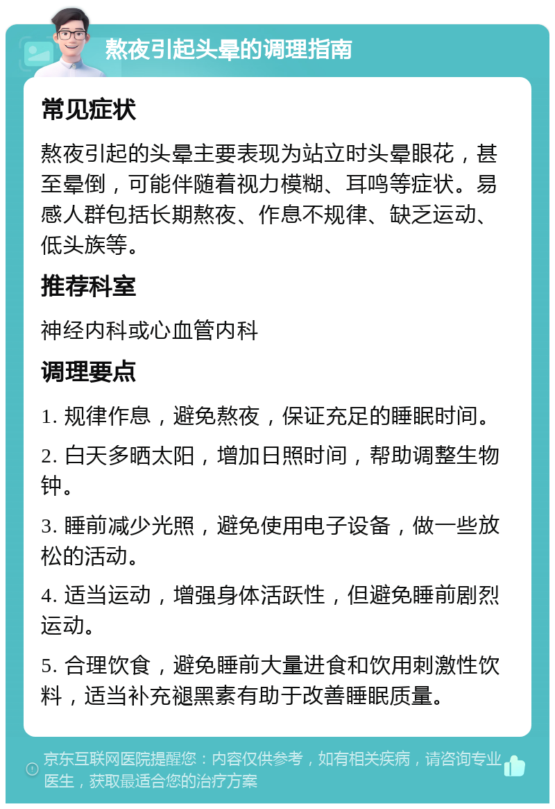 熬夜引起头晕的调理指南 常见症状 熬夜引起的头晕主要表现为站立时头晕眼花，甚至晕倒，可能伴随着视力模糊、耳鸣等症状。易感人群包括长期熬夜、作息不规律、缺乏运动、低头族等。 推荐科室 神经内科或心血管内科 调理要点 1. 规律作息，避免熬夜，保证充足的睡眠时间。 2. 白天多晒太阳，增加日照时间，帮助调整生物钟。 3. 睡前减少光照，避免使用电子设备，做一些放松的活动。 4. 适当运动，增强身体活跃性，但避免睡前剧烈运动。 5. 合理饮食，避免睡前大量进食和饮用刺激性饮料，适当补充褪黑素有助于改善睡眠质量。